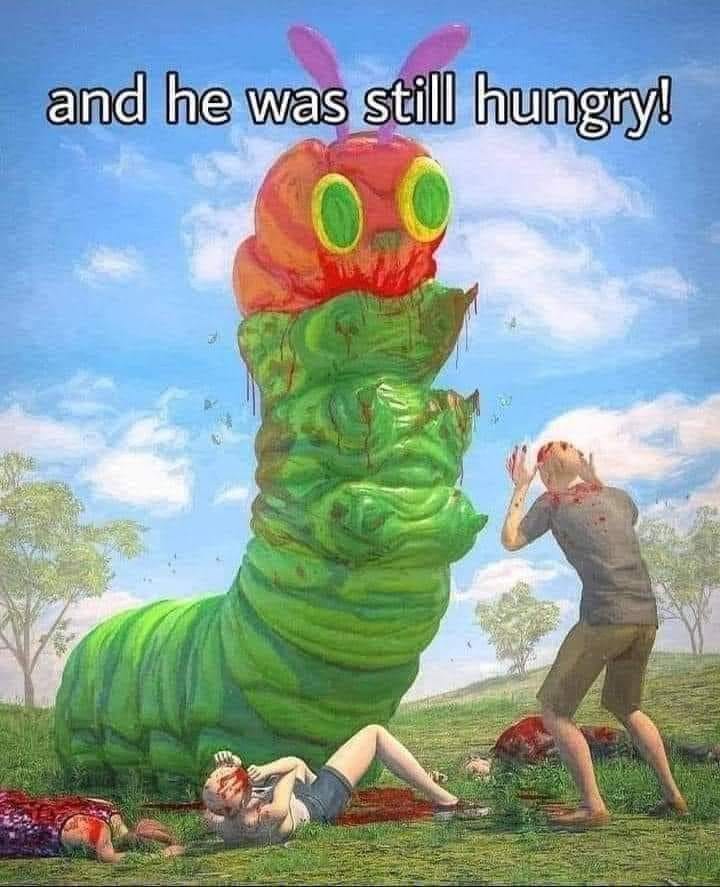 This meme is an image of the character from the children's book "The Very Hungry Caterpillar" as a monstrous, blood-covered creature, surrounded by dead bodies and destruction. The image is captioned with the phrase "and he was still hungry!" which is a play on the original book's phrase "and he was still hungry!" but with a dark and violent twist. The image is a humorous and ironic take on the classic children's book, subverting the original's gentle and innocent tone.